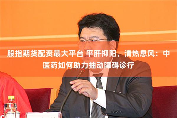 股指期货配资最大平台 平肝抑阳，清热息风：中医药如何助力抽动障碍诊疗