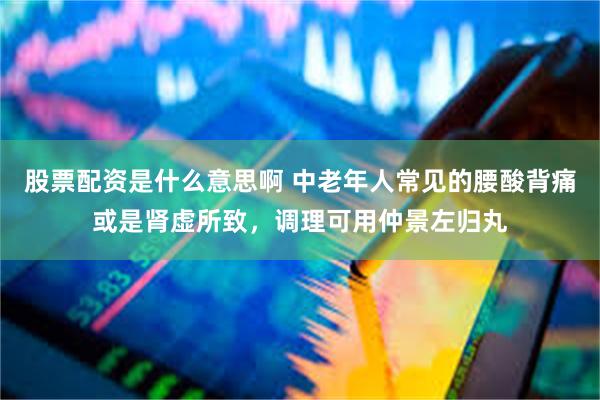 股票配资是什么意思啊 中老年人常见的腰酸背痛或是肾虚所致，调理可用仲景左归丸
