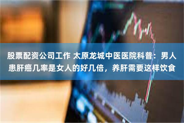 股票配资公司工作 太原龙城中医医院科普：男人患肝癌几率是女人的好几倍，养肝需要这样饮食