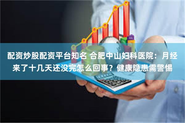 配资炒股配资平台知名 合肥中山妇科医院：月经来了十几天还没完怎么回事？健康隐患需警惕