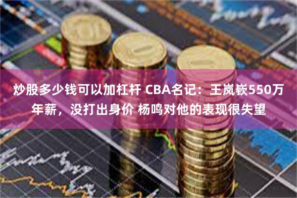 炒股多少钱可以加杠杆 CBA名记：王岚嵚550万年薪，没打出身价 杨鸣对他的表现很失望