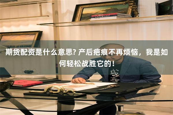 期货配资是什么意思? 产后疤痕不再烦恼,我是如何轻松战胜它的!