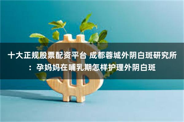 十大正规股票配资平台 成都蓉城外阴白斑研究所：孕妈妈在哺乳期怎样护理外阴白斑