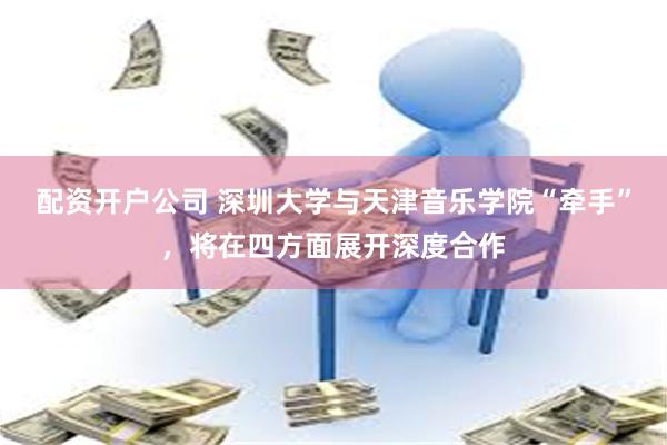 配资开户公司 深圳大学与天津音乐学院“牵手”，将在四方面展开深度合作