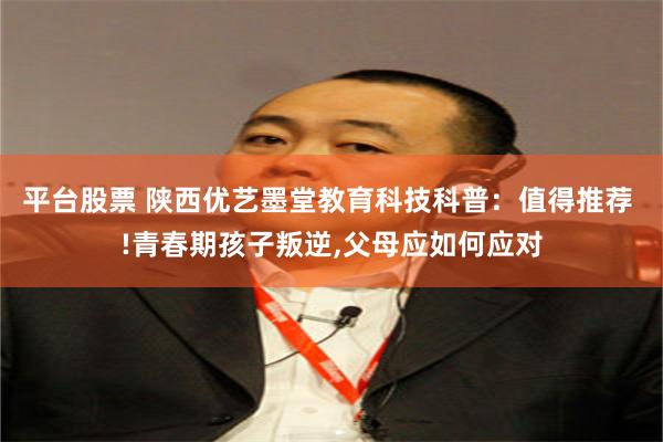 平台股票 陕西优艺墨堂教育科技科普：值得推荐 !青春期孩子叛逆,父母应如何应对
