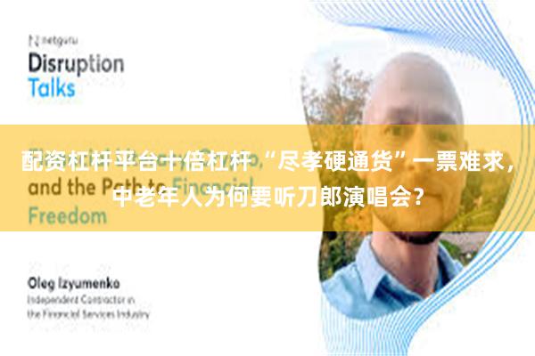 配资杠杆平台十倍杠杆 “尽孝硬通货”一票难求，中老年人为何要听刀郎演唱会？
