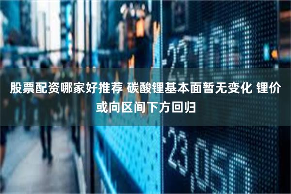 股票配资哪家好推荐 碳酸锂基本面暂无变化 锂价或向区间下方回归