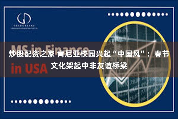 炒股配资之家 肯尼亚校园兴起“中国风”：春节文化架起中非友谊桥梁