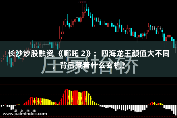 长沙炒股融资 《哪吒 2》：四海龙王颜值大不同，背后藏着什么玄机？