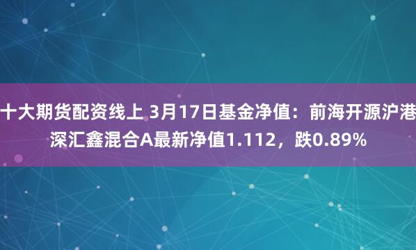 十大期货配资线上 3月17日基金净值：前海开源沪港深汇鑫混合A最新净值1.112，跌0.89%