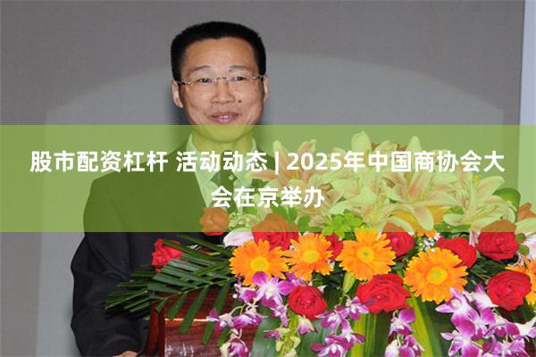 股市配资杠杆 活动动态 | 2025年中国商协会大会在京举办