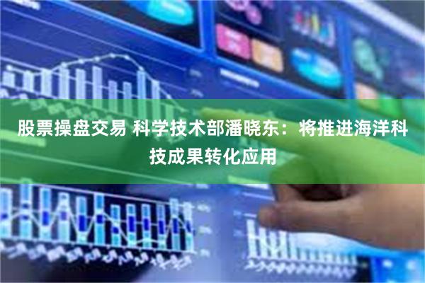 股票操盘交易 科学技术部潘晓东：将推进海洋科技成果转化应用