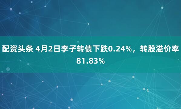 配资头条 4月2日李子转债下跌0.24%,转股溢价率81.83%