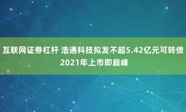 互联网证劵杠杆 浩通科技拟发不超5.42亿元可转债 2021年上市即巅峰