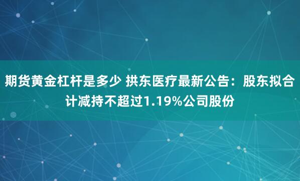 期货黄金杠杆是多少 拱东医疗最新公告:股东拟合计减持不超过1.19%公司股份