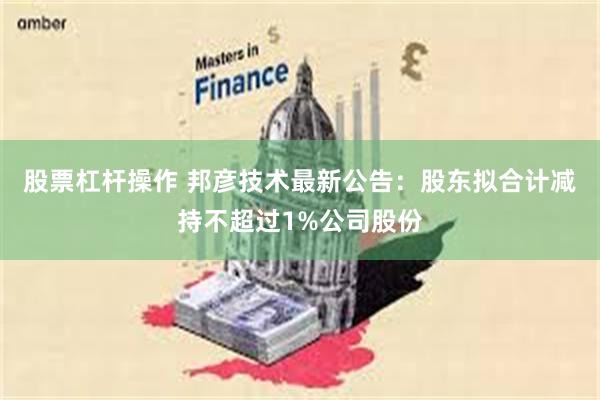 股票杠杆操作 邦彦技术最新公告：股东拟合计减持不超过1%公司股份