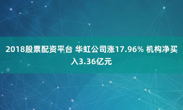 2018股票配资平台 华虹公司涨17.96% 机构净买入3.36亿元