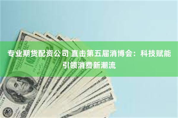 专业期货配资公司 直击第五届消博会：科技赋能引领消费新潮流