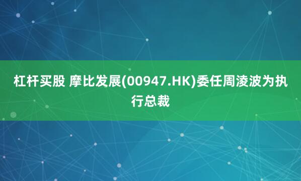 杠杆买股 摩比发展(00947.HK)委任周淩波为执行总裁