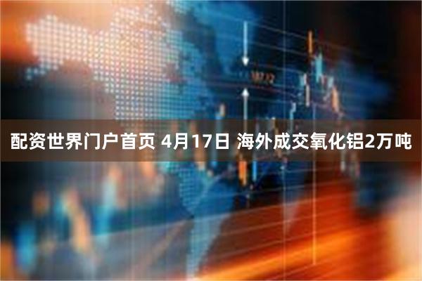 配资世界门户首页 4月17日 海外成交氧化铝2万吨