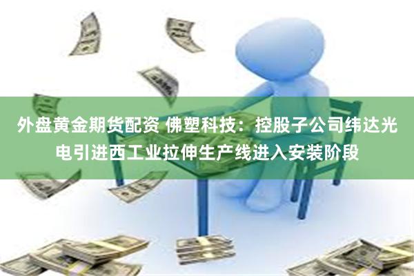 外盘黄金期货配资 佛塑科技：控股子公司纬达光电引进西工业拉伸生产线进入安装阶段