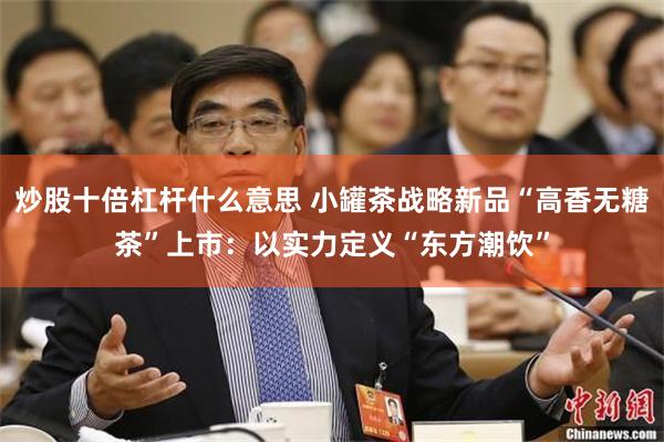 炒股十倍杠杆什么意思 小罐茶战略新品“高香无糖茶”上市：以实力定义“东方潮饮”