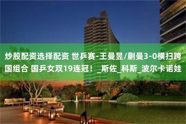炒股配资选择配资 世乒赛-王曼昱/蒯曼3-0横扫跨国组合 国乒女双19连冠！_斯佐_科斯_波尔卡诺娃