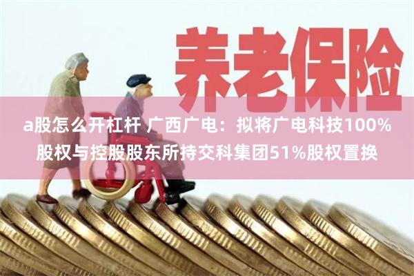 a股怎么开杠杆 广西广电：拟将广电科技100%股权与控股股东所持交科集团51%股权置换