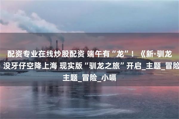 配资专业在线炒股配资 端午有“龙”！《新·驯龙高手》没牙仔空降上海 现实版“驯龙之旅”开启_主题_冒险_小嗝