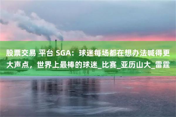 股票交易 平台 SGA：球迷每场都在想办法喊得更大声点，世界上最棒的球迷_比赛_亚历山大_雷霆