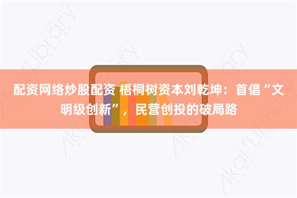 配资网络炒股配资 梧桐树资本刘乾坤：首倡“文明级创新”，民营创投的破局路