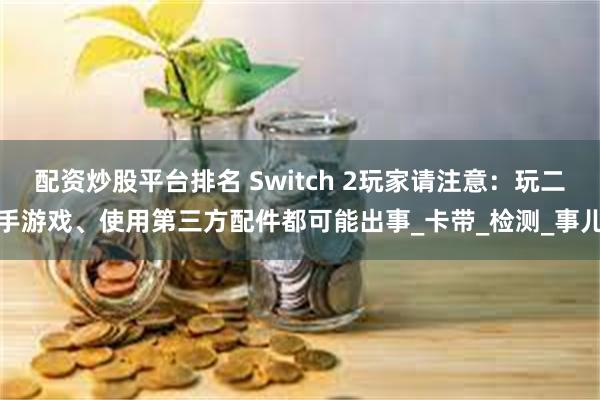 配资炒股平台排名 Switch 2玩家请注意：玩二手游戏、使用第三方配件都可能出事_卡带_检测_事儿