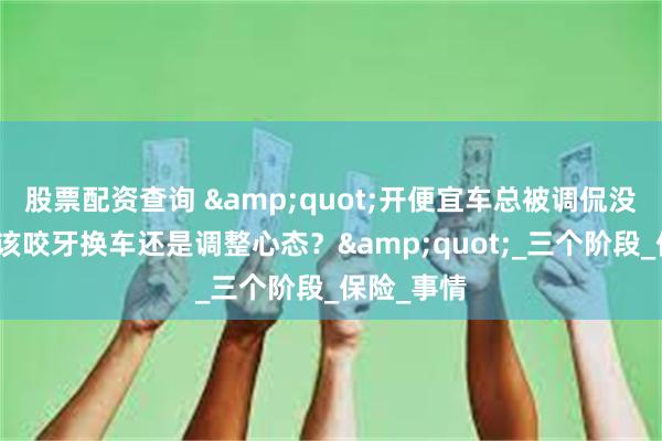 股票配资查询 &quot;开便宜车总被调侃没面子，是该咬牙换车还是调整心态？&quot;_三个阶段_保险_事情