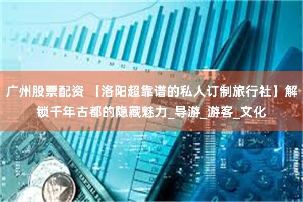 广州股票配资 【洛阳超靠谱的私人订制旅行社】解锁千年古都的隐藏魅力_导游_游客_文化