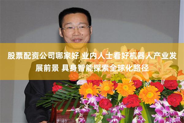 股票配资公司哪家好 业内人士看好机器人产业发展前景 具身智能探索全球化路径