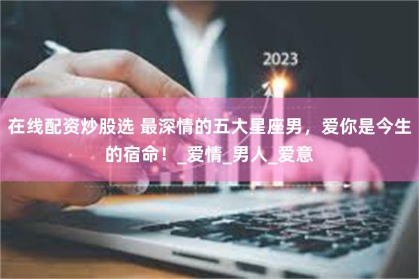 在线配资炒股选 最深情的五大星座男，爱你是今生的宿命！_爱情_男人_爱意