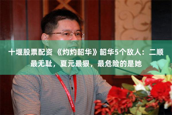 十堰股票配资 《灼灼韶华》韶华5个敌人：二顺最无耻，夏元最狠，最危险的是她